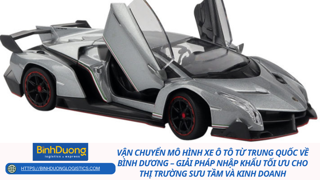 Vận chuyển mô hình xe ô tô từ Trung Quốc về Bình Dương – Giải pháp nhập khẩu tối ưu cho thị trường sưu tầm và kinh doanh